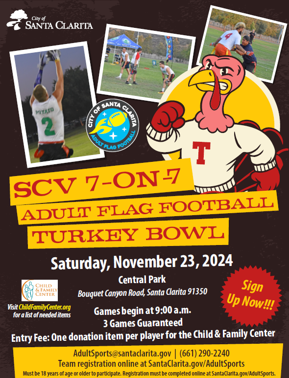 A promotional flyer for the “Turkey Bowl Adult Flag Football” event in 2024. The flyer announces: • Event Date: Saturday, November 23, 2024. • Location: Central Park, Bouquet Canyon Road, Santa Clarita, 91350. • Games start at 9:00 a.m. with a guarantee of 3 games per team. • Entry Fee: One donation item per player for the Child & Family Center. • Participants must be 18 years or older. • Team registration is available online at SantaClarita.gov/AdultSports. The flyer includes contact information: email at AdultSports@santaclarita.gov and phone number (661) 290-2240. It also encourages players to visit ChildFamilyCenter.org for a list of needed donation items. The flyer emphasizes “SCV 7-on-7 Turkey Bowl Adult Flag Football” and features a call to “Sign Up Now!”