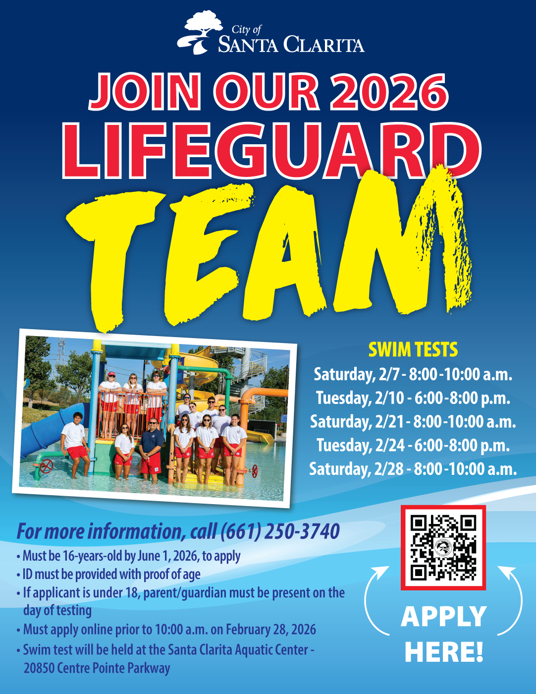The City of Santa Clarita is seeking enthusiastic individuals with strong customer service skills and a commitment to community engagement to join our lifeguard team. Tryout and interview dates are below: • Saturday, February 7: 8:00 – 10:00 a.m. (Tryouts/Interviews) • Tuesday, February 10: 6:00 – 8:00 p.m. (Tryouts) • Wednesday, February 18: 6:00 – 8:00 p.m. (Interviews) • Saturday, February 21: 8:00 – 10:00 a.m. (Tryouts/Interviews) • Tuesday, February 24: 6:00 – 8:00 p.m. (Tryouts) • Thursday, February 26: 3:00 – 7:00 p.m. (Interviews) • Saturday, February 28: 8:00 – 10:00 a.m. (Tryouts/Interviews). To apply, visit SantaClarita.gov/Jobs. For more information, please call the Aquatic Center at (661) 250-3740.