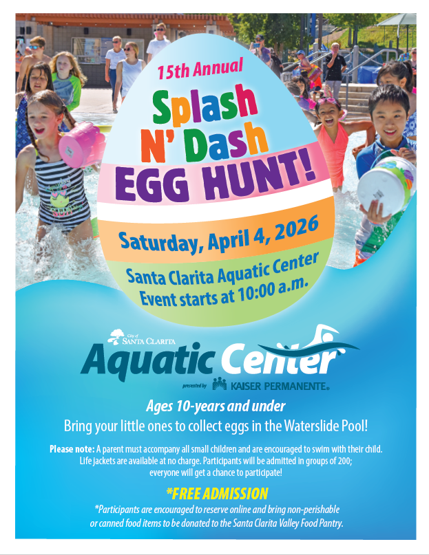 15th Annual Splash N' Dash Egg Hunt! Saturday, April 4, 2026 Santa Clarita Aquatic Center Event starts at 10:00 a.m. (Graphic of an egg with children running into the pool in the background) City of Santa Clarita Aquatic Center presented by Kaiser Permanente Ages 10-years and under Bring your little ones to collect eggs in the Waterslide Pool! Please note: A parent must accompany all small children and are encouraged to swim with their child. Life jackets are available at no charge. Participants will be admitted in groups of 200; everyone will get a chance to participate! *Free Admission *Participants are encouraged to reserve online and bring non-perishable or canned food items to be donated to the Santa Clarita Valley Food Pantry.