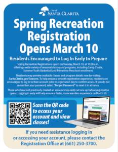 Spring Recreation Registration Opens March 10 - Residents Encouraged to Log In Early to Prepare Spring Recreation Registrations opens on Tuesday, March 10, at 10:00 a.m., offering a wide variety of seasonal classes and programs, including Camp Clarita, Summer Youth Basketball and Primetime Preschool enrollment. Residents may preview available classes and program details now by visiting SantaClarita.gov/Seasons. To help ensure a smooth registration experience, residents are encouraged to log in to their account prior to registration day to confirm access. If you do not remember your password, select “Forgot Password” to reset it in advance. Those who have not previously created an account may easily set one up before registration opens. Logging in early will help ensure a faster, more seamless experience on March 10. Scan the QR code to access your account and view classes! Qr code and image of a computer with SantaClarita.gov/Seasons. If you need assistance logging in or accessing your account, please contact the Registration Office at (661) 250-3700.