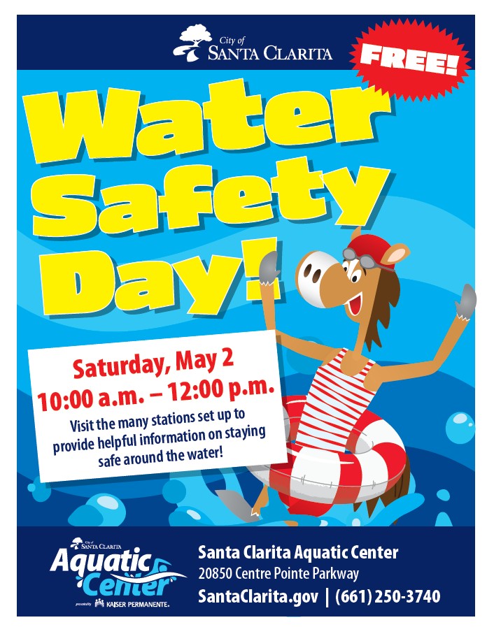 City of Santa Clarita Free! Water Safety Day Graphic of Sammy Clarita in a lifeguard suit and float. Saturday, May 2 10:00 a.m. - 12:00 p.m. Visit the many stations set up to provide helpful information on staying safe around the water. City of Santa Clarita Aquatic Center presented by Kaiser Permanente Santa Clarita Aquatic Center 20850 Centre Pointe Parkway Visit SantaClarita.gov or call (661)250-3740.