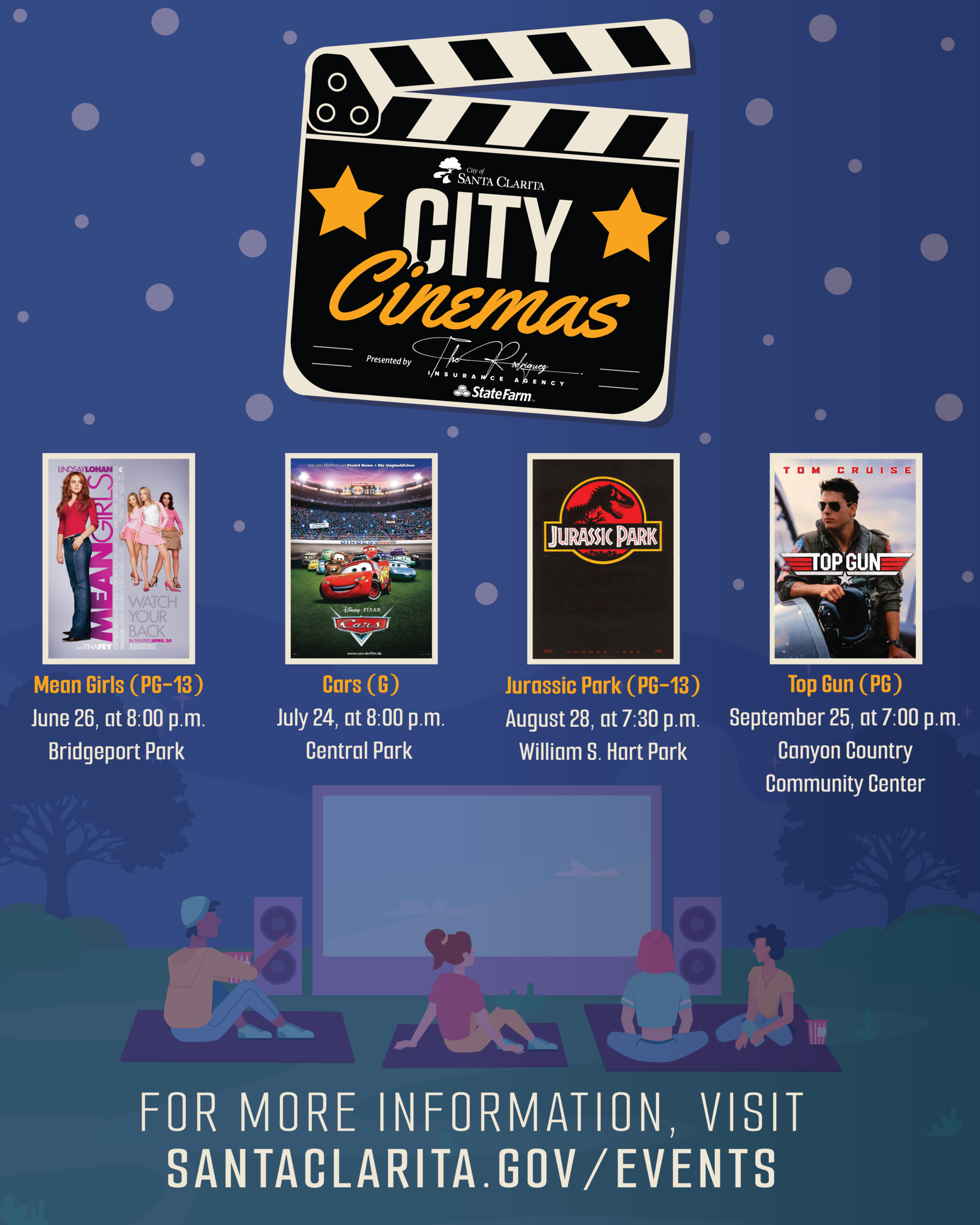 City Cinemas presented by the Rodriguez Agency at State Farm o June 26 — Mean Girls (PG-13), 8:00 p.m. at Bridgeport Park (23521 Bridgeport Lane) o July 24 — Cars (G), 8:00 p.m. at Central Park (27150 Bouquet Canyon Road) o August 28 — Jurassic Park (PG-13), 7:30 p.m. at William S. Hart Park (24151 Newhall Ave) o September 25 — Top Gun (PG), 7:00 p.m. at Canyon Country Community Center (18410 Sierra Highway)