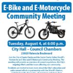 E-Bike and E-Motorcycle Community Meeting Tuesday, August 4, from 6:00 to 8:00 p.m. at City Hall Council Chambers (23920 Valencia Boulevard). Join the City of Santa Clarita and the Santa Clarita Valley Sheriff's Station for an E-Bike and E-Motorcycle Community Meeting. The meeting will provide an overview of current regulations, the City's ongoing efforts and the issues affecting our community. Residents are invited to learn more about the City's education and enforcement efforts in partnership with the Sheriff's Station, participate in the discussion, ask questions and share their perspectives on this important topic.