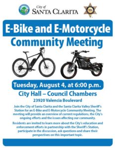 E-Bike and E-Motorcycle Community Meeting Tuesday, August 4, from 6:00 to 8:00 p.m. at City Hall Council Chambers (23920 Valencia Boulevard). Join the City of Santa Clarita and the Santa Clarita Valley Sheriff's Station for an E-Bike and E-Motorcycle Community Meeting. The meeting will provide an overview of current regulations, the City's ongoing efforts and the issues affecting our community. Residents are invited to learn more about the City's education and enforcement efforts in partnership with the Sheriff's Station, participate in the discussion, ask questions and share their perspectives on this important topic.