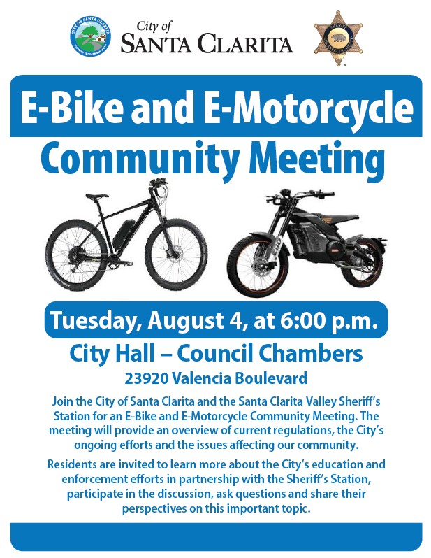 E-Bike and E-Motorcycle Community Meeting Tuesday, August 4, from 6:00 to 8:00 p.m. at City Hall Council Chambers (23920 Valencia Boulevard). Join the City of Santa Clarita and the Santa Clarita Valley Sheriff's Station for an E-Bike and E-Motorcycle Community Meeting. The meeting will provide an overview of current regulations, the City's ongoing efforts and the issues affecting our community. Residents are invited to learn more about the City's education and enforcement efforts in partnership with the Sheriff's Station, participate in the discussion, ask questions and share their perspectives on this important topic.