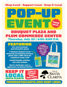 Shop Local, support local, keep it local pop-up event (think local) Bouquet Plaza and Plum Commerce Cener, Thursday, July 23, from 4:00-8:00 p.m. featuring live entertainment and interactive games, a business explorer card featuring participating business prizes and a raffle entry for completed stamp cards, family-friendly activities and craft stations, sports challenges and an appearance by Sammy Clarita! Keep it local santa clarita - more to explore, right next door! To learn more, visit ThinkSantaClarita.com/Shop-Local.