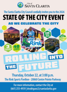 The Santa Clarita City Council cordially invites you to the 2026 State of the City Event as we celebrate the city. Rolling into the future. Thursday, October 22, at 3:00 p.m. The Rink Sports Pavilion - 20860 Centre Pointe Parkway. For more information, contact the City at 661-255-4939 or drodriguez2@santaclarita.gov