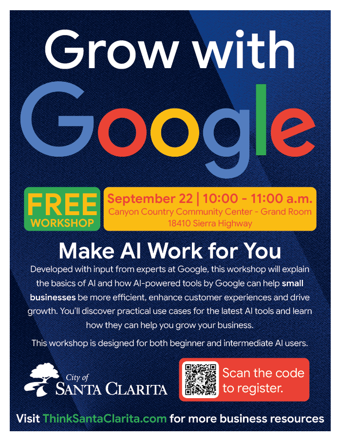 Grow with Google Free workshop, september 22 from 10:00-11:00 a.m. Canyon Country Community Center - Grand Room 18410 Sierra Highway Make AI work for you - developed with input from experts at google, this workshop will explain the basics of AI and how AI-powered tools by google can help small businesses be more efficient, enhance customer experiences and drive growth. You'll discover practical use cases for the latest AI tools and learn how they can help grow your business. This workshop is designed for both beginner and intermediate AI users. Scan the code to register. Visit ThinkSantaClarita.com for more business resources