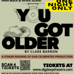 You Got Older by Clare Barron Saturday, September 5 at 8:00 p.m. Cal Arts (Main Building) A404 Black and White Studio One Night Only A Staged Reading of our celebrated production scan for tickets tickets at www.digdeeptheatre/com help us raise money for the artists of "You've Got Older" who lost their gear in the fire that destroyed the main