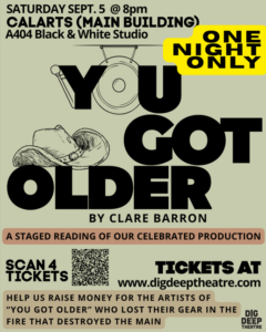 You Got Older by Clare Barron Saturday, September 5 at 8:00 p.m. Cal Arts (Main Building) A404 Black and White Studio One Night Only A Staged Reading of our celebrated production scan for tickets tickets at www.digdeeptheatre/com help us raise money for the artists of "You've Got Older" who lost their gear in the fire that destroyed the main