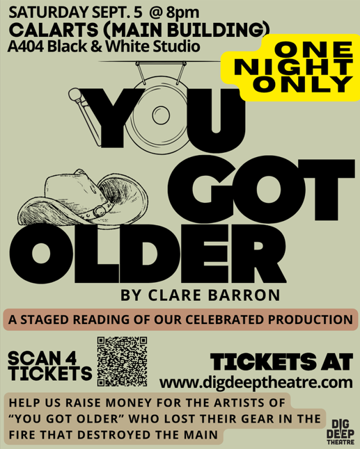 You Got Older by Clare Barron Saturday, September 5 at 8:00 p.m. Cal Arts (Main Building) A404 Black and White Studio One Night Only A Staged Reading of our celebrated production scan for tickets tickets at www.digdeeptheatre/com help us raise money for the artists of "You've Got Older" who lost their gear in the fire that destroyed the main