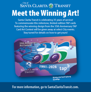 Meet the Winning Art! Santa Clarita Transit is celebrating 35 years of service! To commemorate this milestone, limited-edition TAP cards featuring the winning design from the 35th Anniversary TAP Card Art Contest will be given away at select City events. Stay tuned for details on how to get yours!
